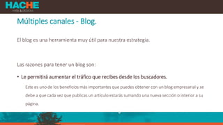 Múltiples canales - Blog.
El blog es una herramienta muy útil para nuestra estrategia.
Las razones para tener un blog son:
• Le permitirá aumentar el tráfico que recibes desde los buscadores.
Este es uno de los beneficios más importantes que puedes obtener con un blog empresarial y se
debe a que cada vez que publicas un artículo estarás sumando una nueva sección o interior a su
página.
 