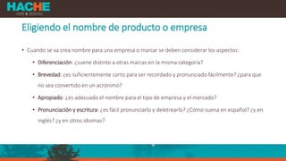 Eligiendo el nombre de producto o empresa
• Cuando se va crea nombre para una empresa o marcar se deben considerar los aspectos:
• Diferenciación: ¿suene distinto a otras marcas en la misma categoría?
• Brevedad: ¿es suficientemente corto para ser recordado y pronunciado fácilmente? ¿para que
no sea convertido en un acrónimo?
• Apropiado: ¿es adecuado el nombre para el tipo de empresa y el mercado?
• Pronunciación y escritura: ¿es fácil pronunciarlo y deletrearlo? ¿Cómo suena en español? ¿y en
inglés? ¿y en otros idiomas?
 