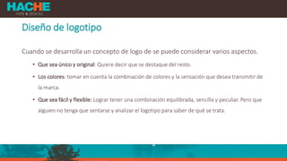 Diseño de logotipo
Cuando se desarrolla un concepto de logo de se puede considerar varios aspectos.
• Que sea único y original: Quiere decir que se destaque del resto.
• Los colores: tomar en cuenta la combinación de colores y la sensación que desea transmitir de
la marca.
• Que sea fácil y flexible: Lograr tener una combinación equilibrada, sencilla y peculiar. Pero que
alguien no tenga que sentarse y analizar el logotipo para saber de qué se trata.
 