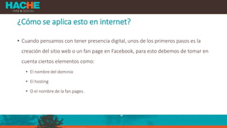 ¿Cómo se aplica esto en internet?
• Cuando pensamos con tener presencia digital, unos de los primeros pasos es la
creación del sitio web o un fan page en Facebook, para esto debemos de tomar en
cuenta ciertos elementos como:
• El nombre del dominio
• El hosting
• O el nombre de la fan pages.
 