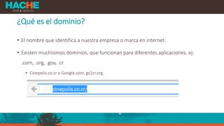 ¿Qué es el dominio?
• El nombre que identifica a nuestra empresa o marca en internet.
• Existen muchísimos dominios, que funcionan para diferentes aplicaciones. ej:
.com, .org, .gov, .cr
• Cinepolis.co.cr o Google.com, gs1cr.org.
 