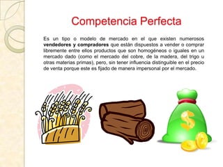 Competencia Perfecta
Es un tipo o modelo de mercado en el que existen numerosos
vendedores y compradores que están dispuestos a vender o comprar
libremente entre ellos productos que son homogéneos o iguales en un
mercado dado (como el mercado del cobre, de la madera, del trigo u
otras materias primas), pero, sin tener influencia distinguible en el precio
de venta porque este es fijado de manera impersonal por el mercado.
 