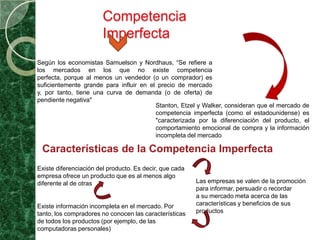 Competencia
                        Imperfecta
Según los economistas Samuelson y Nordhaus, “Se refiere a
los mercados en los que no existe competencia
perfecta, porque al menos un vendedor (o un comprador) es
suficientemente grande para influir en el precio de mercado
y, por tanto, tiene una curva de demanda (o de oferta) de
pendiente negativa"
                                         Stanton, Etzel y Walker, consideran que el mercado de
                                         competencia imperfecta (como el estadounidense) es
                                         "caracterizada por la diferenciación del producto, el
                                         comportamiento emocional de compra y la información
                                         incompleta del mercado

 Características de la Competencia Imperfecta
Existe diferenciación del producto. Es decir, que cada
empresa ofrece un producto que es al menos algo
diferente al de otras                                    Las empresas se valen de la promoción
                                                         para informar, persuadir o recordar
                                                         a su mercado meta acerca de las
Existe información incompleta en el mercado. Por         características y beneficios de sus
tanto, los compradores no conocen las características    productos
de todos los productos (por ejemplo, de las
computadoras personales)
 