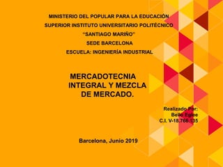 MINISTERIO DEL POPULAR PARA LA EDUCACIÓN
SUPERIOR INSTITUTO UNIVERSITARIO POLITÉCNICO
“SANTIAGO MARIÑO”
SEDE BARCELONA
ESCUELA: INGENIERÍA INDUSTRIAL
MERCADOTECNIA
INTEGRAL Y MEZCLA
DE MERCADO.
Realizado Por:
Bello Eglee
C.I. V-18.766.135
Barcelona, Junio 2019
 