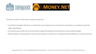 Especialización de Contabilidad Internacional I Faculta de Ciencias Económicas y Administrativas
Teniendo en cuenta la informacion se puede concluir que :
• La Tendencia de Apple cada año es a incrementar es una empresa que se encuentra en crecimiento y su reputacion le permite
seguir expandiendo.
• Se encuentra que el precio de la accion presente rangos alto paralelo al lanzamiento de nuevos productos Apple.
• Mientras Apple no lanza productos nuevos el precio baja y se mantiene en un rango promedio de $90 para el corrido de este año
 