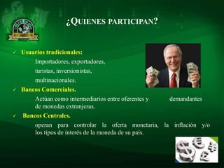 ¿QUIENES PARTICIPAN?


   Usuarios tradicionales:
        Importadores, exportadores,
        turistas, inversionistas,
        multinacionales.
   Bancos Comerciales.
        Actúan como intermediarios entre oferentes y  demandantes
        de monedas extranjeras.
   Bancos Centrales.
        operan para controlar la oferta monetaria, la inflación y/o
        los tipos de interés de la moneda de su país.
 