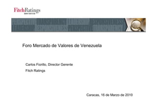 Foro Mercado de Valores de Venezuela



 Carlos Fiorillo, Director Gerente
 Fitch Ratings




                                     Caracas, 16 de Marzo de 2010
 
