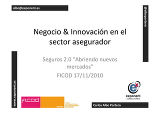 Negocio & Innovación en el
sector asegurador
Seguros 2.0 “Abriendo nuevos
mercados”
FICOD 17/11/2010
www.exponent.es
@alboportero
albo@exponent.es
Carlos Albo Portero
 