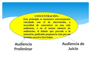 CONCENTRACIÓN.- 
Este principio se encuentra estrechamente 
vinculado con el de abreviación, o 
necesidad de concentrar en una sola 
audiencia, o en el menor número de 
audiencias, el debate que precede a la 
sentencia, pudiendo posponerse ésta por un 
término sucesivo brevísimo 
Audiencia 
Preliminar 
Audiencia de 
Juicio 
 