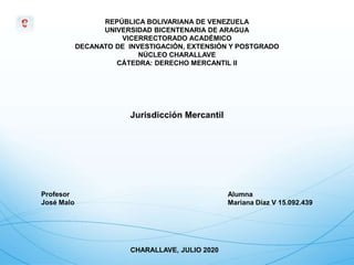 REPÚBLICA BOLIVARIANA DE VENEZUELA
UNIVERSIDAD BICENTENARIA DE ARAGUA
VICERRECTORADO ACADÉMICO
DECANATO DE INVESTIGACIÓN, EXTENSIÓN Y POSTGRADO
NÚCLEO CHARALLAVE
CÁTEDRA: DERECHO MERCANTIL II
Profesor
José Malo
Alumna
Mariana Díaz V 15.092.439
CHARALLAVE, JULIO 2020
Jurisdicción Mercantil
 
