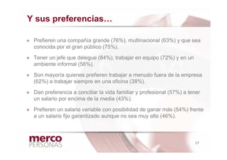 Y sus preferencias…

» Prefieren una compañía grande (76%), multinacional (63%) y que sea
  conocida por el gran público (75%).

» Tener un jefe que delegue (84%), trabajar en equipo (72%) y en un
  ambiente informal (56%).

» Son mayoría quienes prefieren trabajar a menudo fuera de la empresa
  (62%) a trabajar siempre en una oficina (38%).

» Dan preferencia a conciliar la vida familiar y profesional (57%) a tener
  un salario por encima de la media (43%).

» Prefieren un salario variable con posibilidad de ganar más (54%) frente
  a un salario fijo garantizado aunque no sea muy alto (46%).



                                                                       17
 