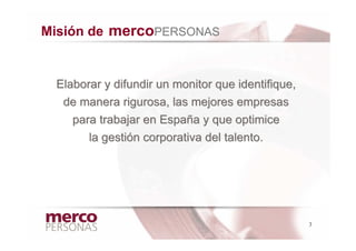 Misión de mercoPERSONAS


 Elaborar y difundir un monitor que identifique,
  de manera rigurosa, las mejores empresas
    para trabajar en España y que optimice
       la gestión corporativa del talento.




                                                   3
 