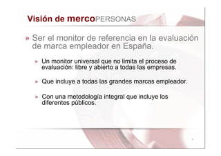Visión de mercoPERSONAS

» Ser el monitor de referencia en la evaluación
  de marca empleador en España.
  » Un monitor universal que no limita el proceso de
    evaluación: libre y abierto a todas las empresas.

  » Que incluye a todas las grandes marcas empleador.

  » Con una metodología integral que incluye los
    diferentes públicos.




                                                        4
 