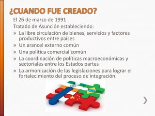 El 26 de marzo de 1991
Tratado de Asunción estableciendo:
» La libre circulación de bienes, servicios y factores
   productivos entre países
» Un arancel externo común
» Una política comercial común
» La coordinación de políticas macroeconómicas y
   sectoriales entre los Estados partes
» La armonización de las legislaciones para lograr el
   fortalecimiento del proceso de integración.
 