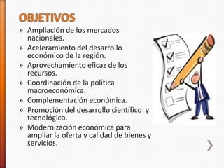 » Ampliación de los mercados
  nacionales.
» Aceleramiento del desarrollo
  económico de la región.
» Aprovechamiento eficaz de los
  recursos.
» Coordinación de la política
  macroeconómica.
» Complementación económica.
» Promoción del desarrollo científico y
  tecnológico.
» Modernización económica para
  ampliar la oferta y calidad de bienes y
  servicios.
 