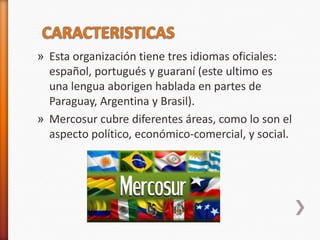 » Esta organización tiene tres idiomas oficiales:
  español, portugués y guaraní (este ultimo es
  una lengua aborigen hablada en partes de
  Paraguay, Argentina y Brasil).
» Mercosur cubre diferentes áreas, como lo son el
  aspecto político, económico-comercial, y social.
 