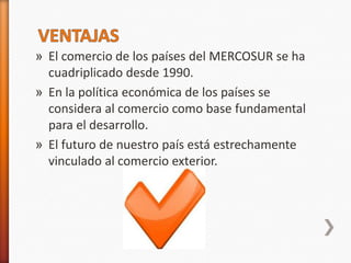 » El comercio de los países del MERCOSUR se ha
  cuadriplicado desde 1990.
» En la política económica de los países se
  considera al comercio como base fundamental
  para el desarrollo.
» El futuro de nuestro país está estrechamente
  vinculado al comercio exterior.
 