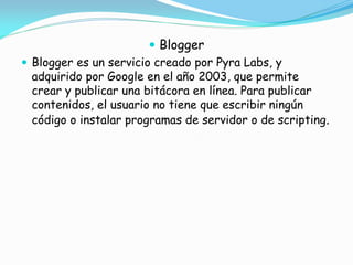  Blogger
 Blogger es un servicio creado por Pyra Labs, y
adquirido por Google en el año 2003, que permite
crear y publicar una bitácora en línea. Para publicar
contenidos, el usuario no tiene que escribir ningún
código o instalar programas de servidor o de scripting.

 
