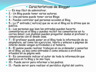  Características de Blogger

 1.- Es muy fácil de administrar.













2.- Un Blog puede tener varios autores.
3.- Una persona puede tener varios Blogs.
4.- Puedes controlar qué personas acceden al Blog.
5.- La 1ª entrada ( noticia) que se ve en el Blog es la última que se
publica.
6.- Las personas que lean las entradas pueden hacerte
comentarios en el Blog y puedes recibir los comentarios en tu
correo Gmail. Los alumnos pueden preguntar dudas al profesor y
comunicarse con él desde casa.
7.- El profesor puede poner en el Blog toda la información de su
asignatura, así como los ejercicios, teoría y enlaces a páginas de
interés donde vengan actividades o el temario.
8.- El aumno puede realizar trabajos en su ordenador y ponerlos
en el Blog, ya sea como entradas o como enlaces a archivos
situados en su página web.
9.- Es conveniente indicar el autor de toda la información que
aparezca en tu Blog y no sea tuya.
10.- Puede servir para informar a los padres.
11.- Puede servir para realizar el periódico digital del centro.

 
