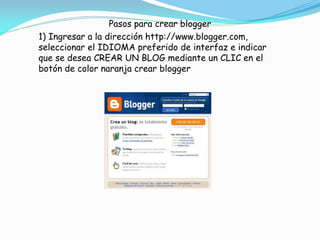 Pasos para crear blogger
1) Ingresar a la dirección http://www.blogger.com,
seleccionar el IDIOMA preferido de interfaz e indicar
que se desea CREAR UN BLOG mediante un CLIC en el
botón de color naranja crear blogger

 