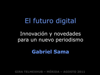 El futuro digital Innovación y novedades  para un nuevo periodismo Gabriel Sama GIRA TELMEXHUB – MÉRIDA – AGOSTO 2011 