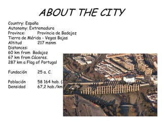 ABOUT THE CITY
Country: España
Autonomy: Extremadura
Province: Provincia de Badajoz
Tierra de Mérida - Vegas Bajas
Altitud 217 msnm
Distances:
60 km from Badajoz
67 km from Cáceres.
287 km a Flag of Portugal
Fundación 25 a. C.
Población 58 164 hab. (2012)
Densidad 67,2 hab./km²
 