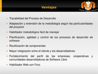 Ventajas


    Trazabilidad del Proceso de Desarrollo
    Adaptación y extensión de la metodología según las particularidades 
    del proyecto
    Habilitador metodológico fácil de manejar
    Planificación,  agilidad  y  control  de  los  procesos  de  desarrollo  de 
    software
    Reutilización de componentes
    Mayor integración entre el cliente y los desarrolladores
    Fortalecimiento  del  perfil  de  las  empresas,  cooperativas  y 
    comunidades desarrolladoras de Software Libre
    Habilitador Web con Foro.
                                        
 