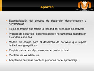 Aportes



    Estandarización  del  proceso  de  desarrollo,  documentación  y 
    herramientas
    Flujos de trabajo que refleja la realidad del desarrollo de software
    Proceso de desarrollo, documentación y herramientas basadas en 
    estándares abiertos
    Modelo  de  equipo  para  el  desarrollo  de  software  que  supera 
    limitaciones geográficas
    Propicia calidad en el proceso y en el producto final
    Plantillas de los artefactos
    Adaptación de varias prácticas probadas por el aprendizaje.
                                       
 