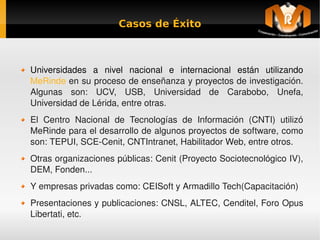 Casos de Éxito



    Universidades  a  nivel  nacional  e  internacional  están  utilizando 
    MeRinde en su proceso de enseñanza y proyectos de investigación. 
    Algunas  son:  UCV,  USB,  Universidad  de  Carabobo,  Unefa, 
    Universidad de Lérida, entre otras.
    El  Centro  Nacional  de  Tecnologías  de  Información  (CNTI)  utilizó 
    MeRinde para el desarrollo de algunos proyectos de software, como 
    son: TEPUI, SCE­Cenit, CNTIntranet, Habilitador Web, entre otros.
    Otras organizaciones públicas: Cenit (Proyecto Sociotecnológico IV), 
    DEM, Fonden...
    Y empresas privadas como: CEISoft y Armadillo Tech(Capacitación)
    Presentaciones y publicaciones: CNSL, ALTEC, Cenditel, Foro Opus 
    Libertati, etc.
                                      
 