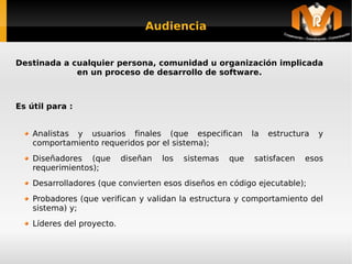 Audiencia


Destinada a cualquier persona, comunidad u organización implicada
             en un proceso de desarrollo de software.



Es útil para :


    Analistas y usuarios finales (que especifican                la   estructura   y
    comportamiento requeridos por el sistema);
    Diseñadores (que        diseñan   los       sistemas   que   satisfacen   esos
    requerimientos);
    Desarrolladores (que convierten esos diseños en código ejecutable);
    Probadores (que verifican y validan la estructura y comportamiento del
    sistema) y;
    Líderes del proyecto.

                                             
 