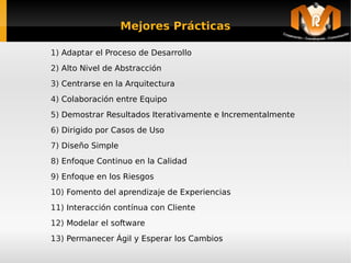 Mejores Prácticas

    1) Adaptar el Proceso de Desarrollo
    2) Alto Nivel de Abstracción
    3) Centrarse en la Arquitectura
    4) Colaboración entre Equipo
    5) Demostrar Resultados Iterativamente e Incrementalmente
    6) Dirigido por Casos de Uso
    7) Diseño Simple
    8) Enfoque Continuo en la Calidad
    9) Enfoque en los Riesgos
    10) Fomento del aprendizaje de Experiencias
    11) Interacción contínua con Cliente
    12) Modelar el software
    13) Permanecer Ágil y Esperar los Cambios
                                       
 
