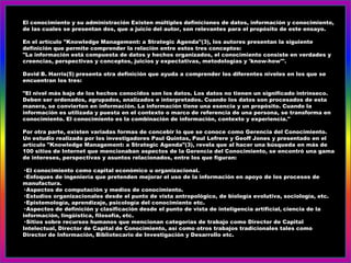 El conocimiento y su administración Existen múltiples definiciones de datos, información y conocimiento,
de las cuales se presentan dos, que a juicio del autor, son relevantes para el propósito de este ensayo.

En el artículo "Knowledge Management: a Strategic Agenda"(3), los autores presentan la siguiente
definición que permite comprender la relación entre estos tres conceptos:
"La información está compuesta de datos y hechos organizados, el conocimiento consiste en verdades y
creencias, perspectivas y conceptos, juicios y expectativas, metodologías y 'know-how'".

David B. Harris(5) presenta otra definición que ayuda a comprender los diferentes niveles en los que se
encuentran los tres:

"El nivel más bajo de los hechos conocidos son los datos. Los datos no tienen un significado intrínseco.
Deben ser ordenados, agrupados, analizados e interpretados. Cuando los datos son procesados de esta
manera, se convierten en información. La información tiene una esencia y un propósito. Cuando la
información es utilizada y puesta en el contexto o marco de referencia de una persona, se transforma en
conocimiento. El conocimiento es la combinación de información, contexto y experiencia."

Por otra parte, existen variadas formas de concebir lo que se conoce como Gerencia del Conocimiento.
Un estudio realizado por los investigadores Paul Quintas, Paul Lefrere y Geoff Jones y presentado en el
artículo "Knowledge Management: a Strategic Agenda"(3), revela que al hacer una búsqueda en más de
100 sitios de Internet que mencionaban aspectos de la Gerencia del Conocimiento, se encontró una gama
de intereses, perspectivas y asuntos relacionados, entre los que figuran:

· El conocimiento como capital económico u organizacional.
· Enfoques de ingeniería que pretenden mejorar el uso de la información en apoyo de los procesos de
manufactura.
· Aspectos de computación y medios de conocimiento.
· Estudios organizacionales desde el punto de vista antropológico, de biología evolutiva, sociología, etc.
· Epistemología, aprendizaje, psicología del conocimiento etc.
· Aspectos de definición y clasificación desde el punto de vista de inteligencia artificial, ciencia de la
información, lingüística, filosofía, etc.
· Sitios sobre recursos humanos que mencionan categorías de trabajo como Director de Capital
Intelectual, Director de Capital de Conocimiento, así como otros trabajos tradicionales tales como
Director de Información, Bibliotecario de Investigación y Desarrollo etc.
 