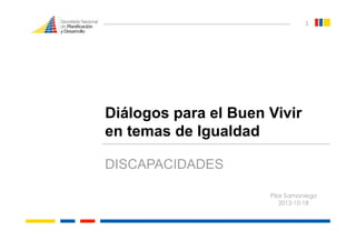 1 




Diálogos para el Buen Vivir
en temas de Igualdad

DISCAPACIDADES

                      Pilar Samaniego
                          2012-10-18
 