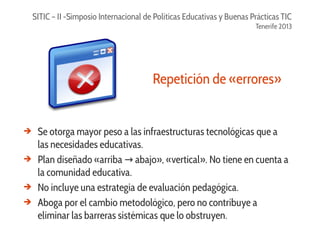 SITIC – II -Simposio Internacional de Políticas Educativas y Buenas Prácticas TIC
Tenerife 2013

Repetición de «errores»

➔

➔

➔
➔

Se otorga mayor peso a las infraestructuras tecnológicas que a
las necesidades educativas.
Plan diseñado «arriba → abajo», «vertical». No tiene en cuenta a
la comunidad educativa.
No incluye una estrategia de evaluación pedagógica.
Aboga por el cambio metodológico, pero no contribuye a
eliminar las barreras sistémicas que lo obstruyen.

 