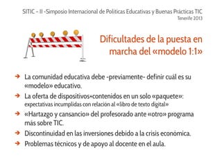 SITIC – II -Simposio Internacional de Políticas Educativas y Buenas Prácticas TIC
Tenerife 2013

Dificultades de la puesta en
marcha del «modelo 1:1»
➔

➔

La comunidad educativa debe -previamente- definir cuál es su
«modelo» educativo.
La oferta de dispositivos+contenidos en un solo «paquete»:
expectativas incumplidas con relación al «libro de texto digital»

➔

➔
➔

«Hartazgo y cansancio» del profesorado ante «otro» programa
más sobre TIC.
Discontinuidad en las inversiones debido a la crisis económica.
Problemas técnicos y de apoyo al docente en el aula.

 
