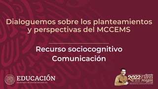 Dialoguemos sobre los planteamientos
y perspectivas del MCCEMS
Recurso sociocognitivo
Comunicación
 