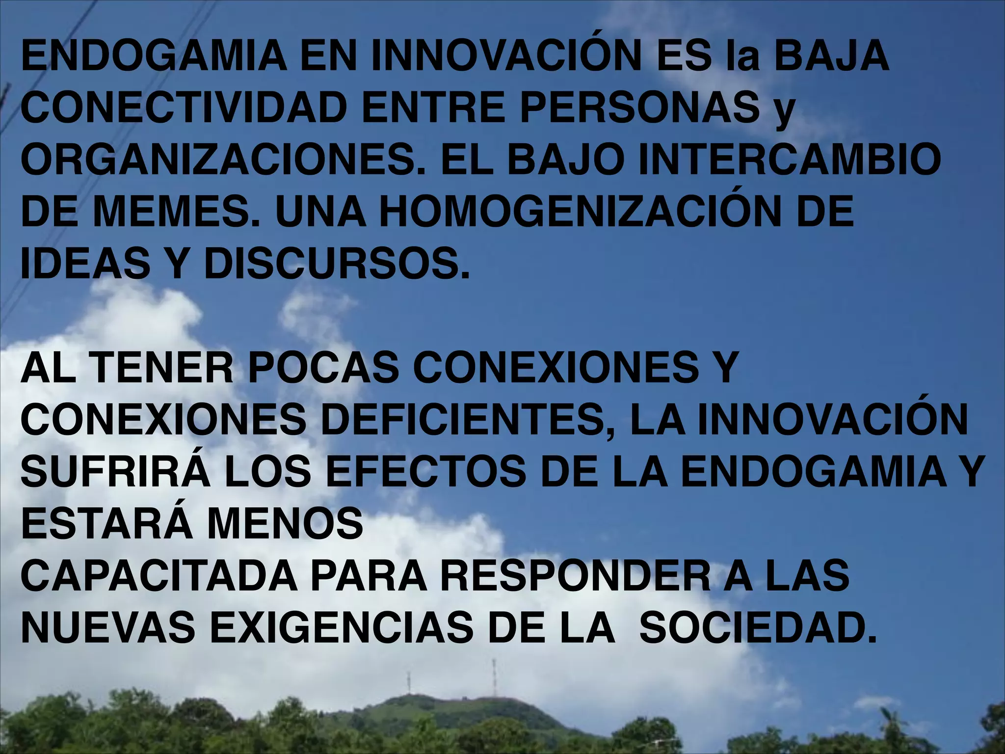 ENDOGAMIA EN INNOVACIÓN ES la BAJA !
CONECTIVIDAD ENTRE PERSONAS y
ORGANIZACIONES. EL BAJO INTERCAMBIO
DE MEMES. UNA HOMOGENIZACIÓN DE
IDEAS Y DISCURSOS.!
!
AL TENER POCAS CONEXIONES Y
CONEXIONES DEFICIENTES, LA INNOVACIÓN
SUFRIRÁ LOS EFECTOS DE LA ENDOGAMIA Y
ESTARÁ MENOS!
CAPACITADA PARA RESPONDER A LAS
NUEVAS EXIGENCIAS DE LA SOCIEDAD.
 