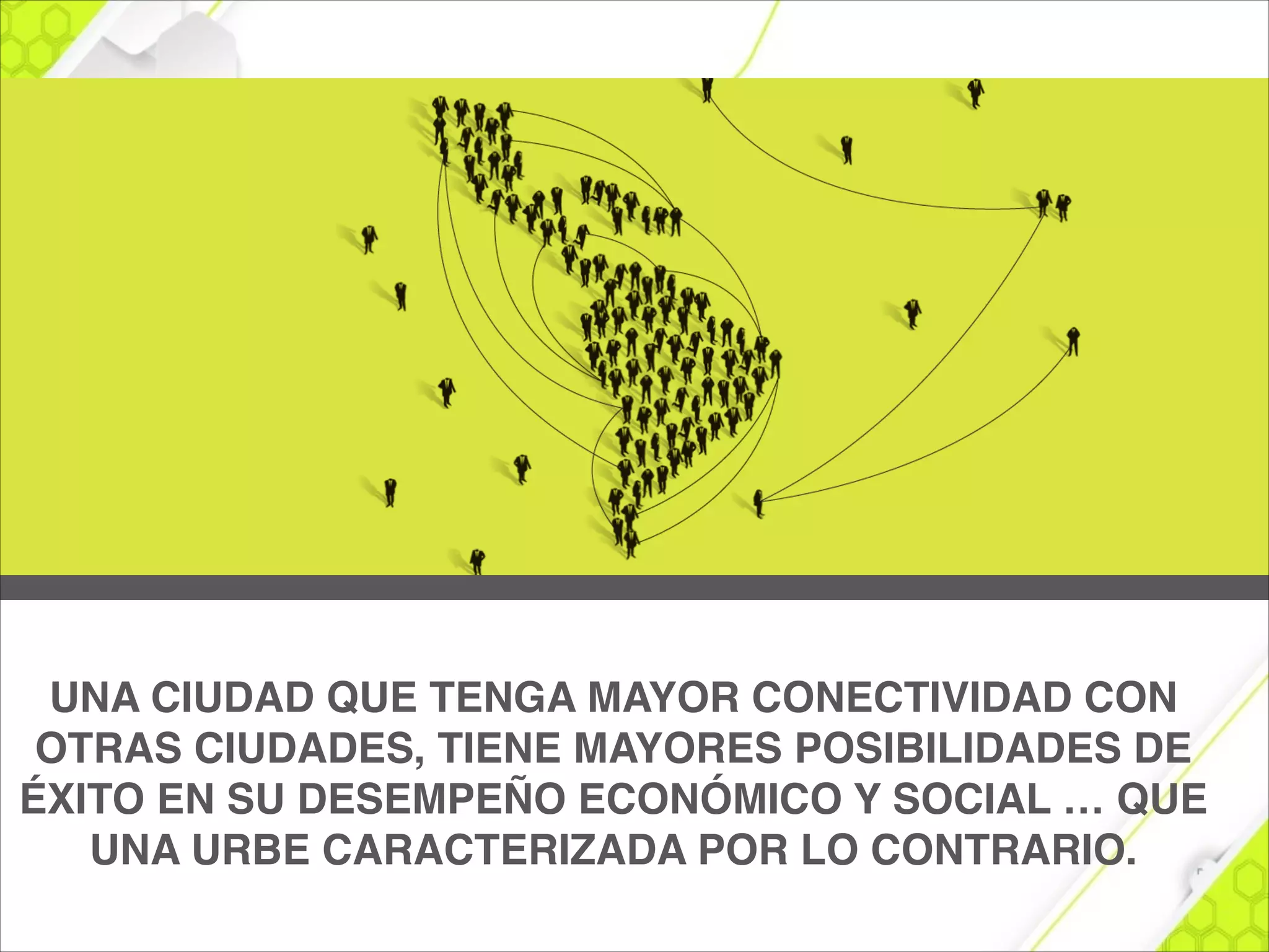 UNA CIUDAD QUE TENGA MAYOR CONECTIVIDAD CON
OTRAS CIUDADES, TIENE MAYORES POSIBILIDADES DE
ÉXITO EN SU DESEMPEÑO ECONÓMICO Y SOCIAL … QUE
UNA URBE CARACTERIZADA POR LO CONTRARIO.
 