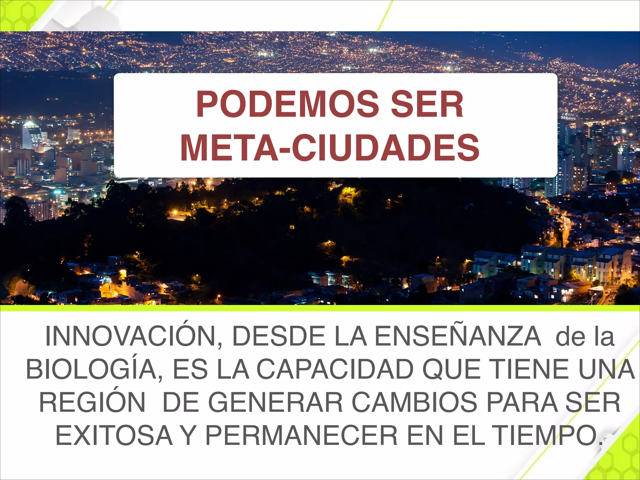 INNOVACIÓN, DESDE LA ENSEÑANZA de la
BIOLOGÍA, ES LA CAPACIDAD QUE TIENE UNA
REGIÓN DE GENERAR CAMBIOS PARA SER
EXITOSA Y PERMANECER EN EL TIEMPO.
PODEMOS SER !
META-CIUDADES
 