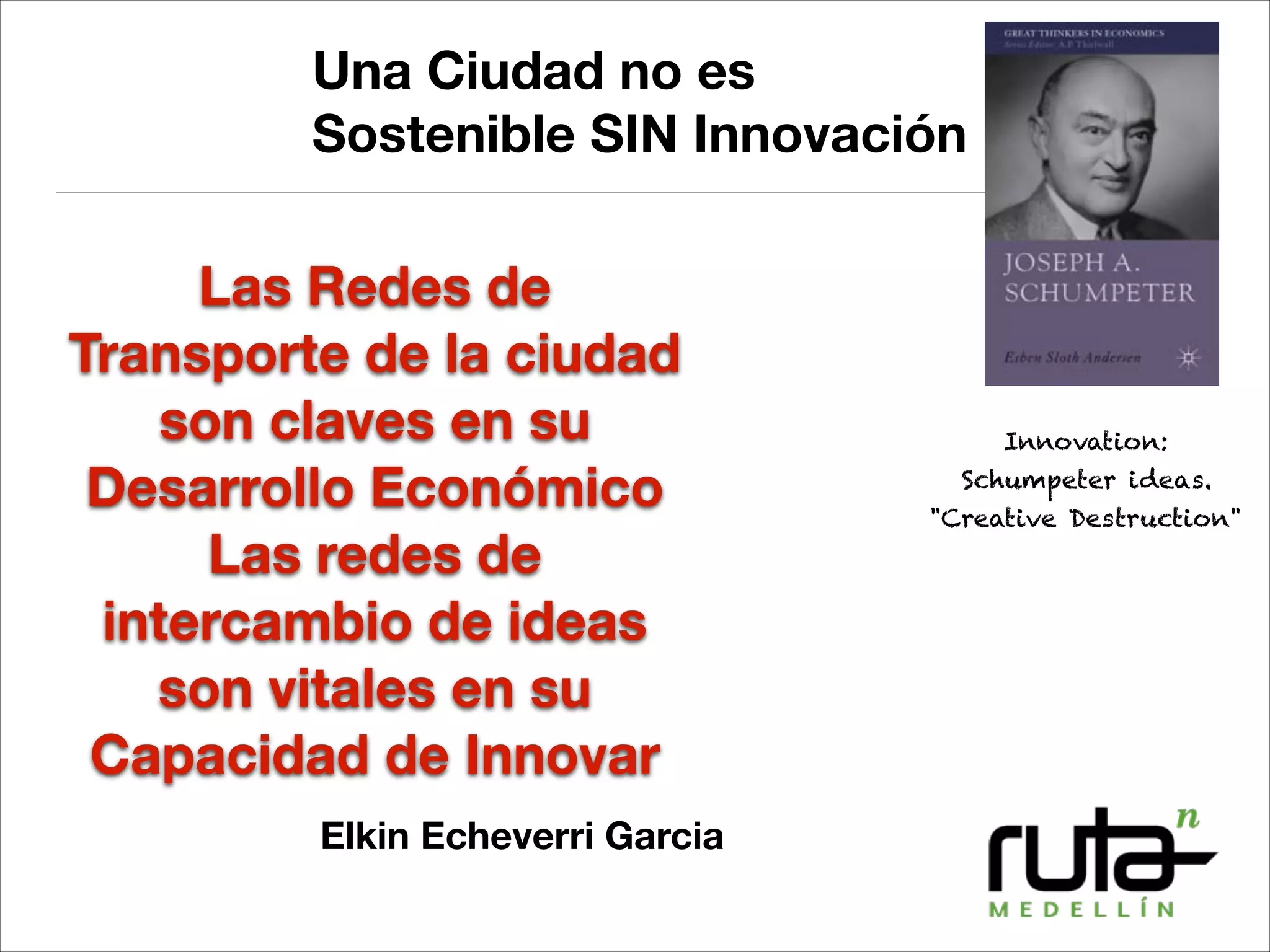 Una Ciudad no es
Sostenible SIN Innovación
!
Elkin Echeverri Garcia
Las Redes de
Transporte de la ciudad
son claves en su
Desarrollo Económico
Las redes de
intercambio de ideas
son vitales en su
Capacidad de Innovar
Innovation:
Schumpeter ideas.
"Creative Destruction"
 