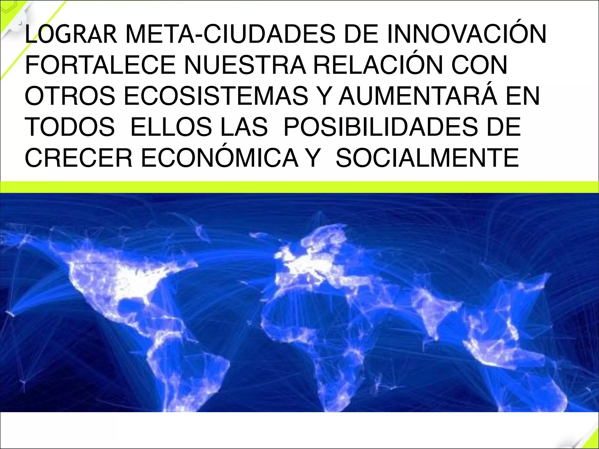 LOGRAR META-CIUDADES DE INNOVACIÓN
FORTALECE NUESTRA RELACIÓN CON
OTROS ECOSISTEMAS Y AUMENTARÁ EN
TODOS ELLOS LAS POSIBILIDADES DE
CRECER ECONÓMICA Y SOCIALMENTE
 