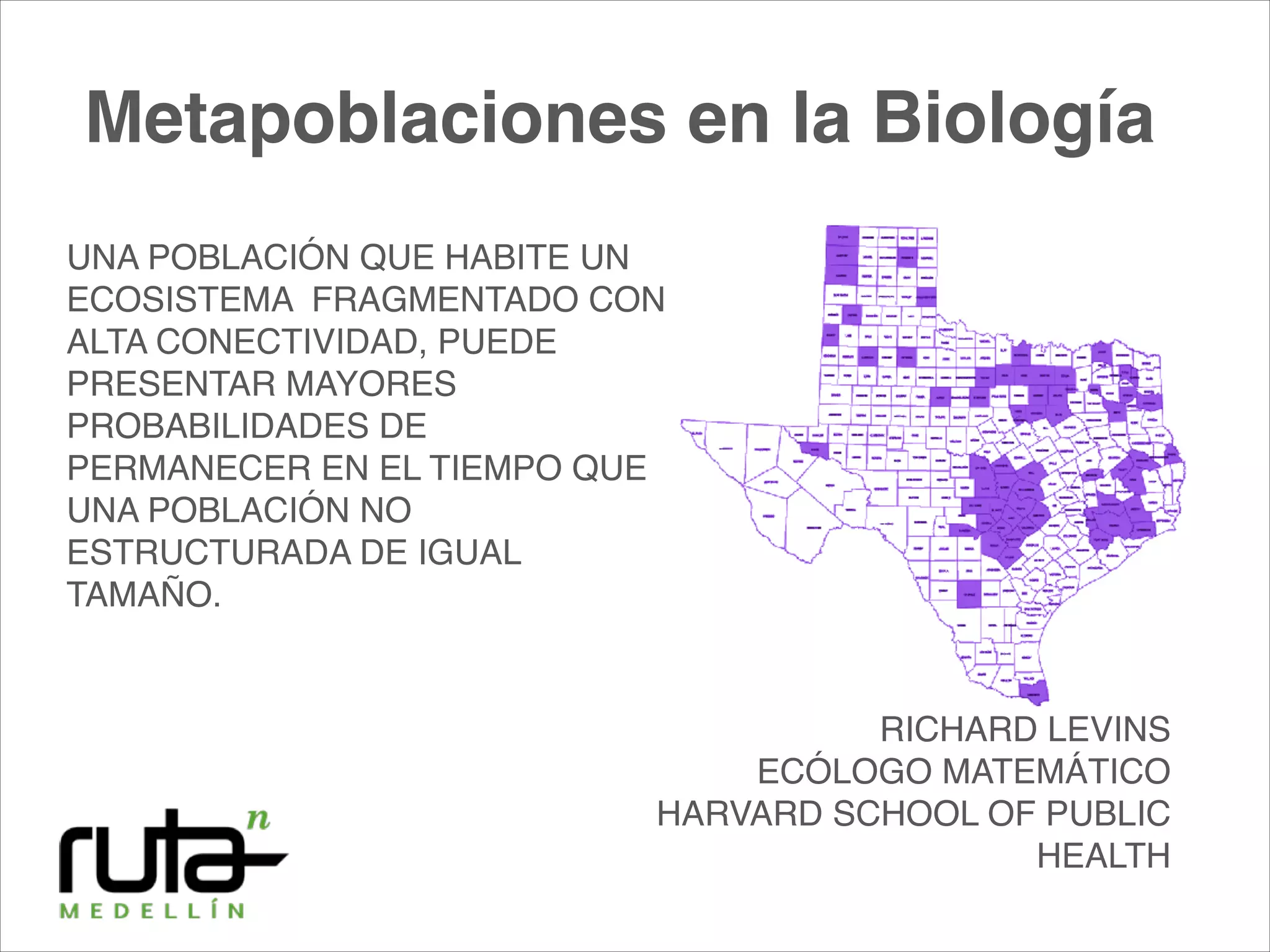 UNA POBLACIÓN QUE HABITE UN
ECOSISTEMA FRAGMENTADO CON
ALTA CONECTIVIDAD, PUEDE
PRESENTAR MAYORES
PROBABILIDADES DE
PERMANECER EN EL TIEMPO QUE
UNA POBLACIÓN NO
ESTRUCTURADA DE IGUAL
TAMAÑO.
RICHARD LEVINS!
ECÓLOGO MATEMÁTICO!
HARVARD SCHOOL OF PUBLIC
HEALTH
Metapoblaciones en la Biología
 