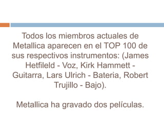 Todos los miembros actuales de
Metallica aparecen en el TOP 100 de
sus respectivos instrumentos: (James
   Hetfileld - Voz, Kirk Hammett -
Guitarra, Lars Ulrich - Bateria, Robert
            Trujillo - Bajo).

 Metallica ha gravado dos películas.
 