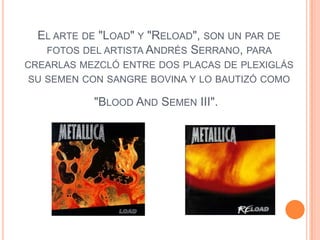 EL ARTE DE "LOAD" Y "RELOAD", SON UN PAR DE
   FOTOS DEL ARTISTA ANDRÉS SERRANO, PARA
CREARLAS MEZCLÓ ENTRE DOS PLACAS DE PLEXIGLÁS
SU SEMEN CON SANGRE BOVINA Y LO BAUTIZÓ COMO

            "BLOOD AND SEMEN III".
 