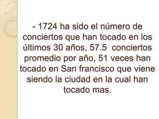 - 1724 ha sido el número de
 conciertos que han tocado en los
 últimos 30 años, 57.5 conciertos
 promedio por año, 51 veces han
tocado en San francisco que viene
  siendo la ciudad en la cual han
            tocado mas.
 