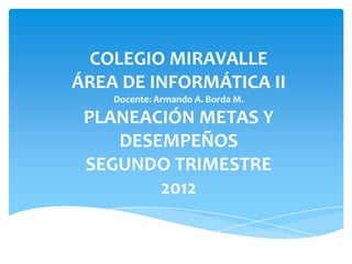 COLEGIO MIRAVALLE
ÁREA DE INFORMÁTICA II
    Docente: Armando A. Borda M.

 PLANEACIÓN METAS Y
    DESEMPEÑOS
 SEGUNDO TRIMESTRE
        2012
 
