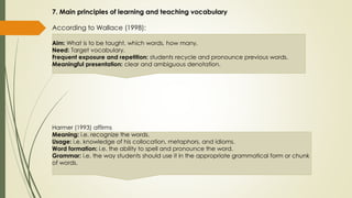 7. Main principles of learning and teaching vocabulary
According to Wallace (1998):
Aim: What is to be taught, which words, how many.
Need: Target vocabulary.
Frequent exposure and repetition: students recycle and pronounce previous words.
Meaningful presentation: clear and ambiguous denotation.
Harmer (1993) affirms
Meaning: i.e. recognize the words.
Usage: i.e. knowledge of his collocation, metaphors, and idioms.
Word formation: i.e. the ability to spell and pronounce the word.
Grammar: i.e. the way students should use it in the appropriate grammatical form or chunk
of words.
 