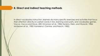 8. Direct and Indirect teaching methods.
In direct vocabulary instruction, learners do many specific exercises and activities that focus
their attention directly on certain words in lists, learning word parts, and vocabulary games.
Vacca, Vacca and Gove, 200; Omanson et al., 1984; Kenkins, Stein, and Wysocki, 1984;
McKeown et al., 1983; Kameenui, Carnine, and Freschi, 1982).
 