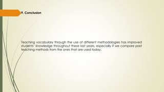 9. Conclusion
Teaching vocabulary through the use of different methodologies has improved
students’ knowledge throughout these last years, especially if we compare past
teaching methods from the ones that are used today.
 
