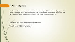 10. Acknowledgements
I’d like to thank everyone who helped me carry out this important paper, the
main strategies and methodologies are considered somewhat important for
giving students the opportunity to learn in a more constructive way.
PROFFESSOR: Carlos Enrique Alcívar Zambrano
E-mail: carlenrik2612@gmail.com
 